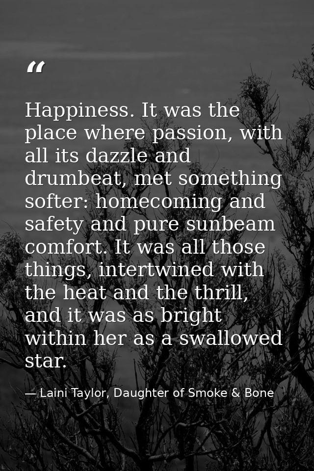 Happiness. It was the place where passion, with all its dazzle and drumbeat, met something softer: homecoming and safety — Laini Taylor, Daughter of Smoke & Bone