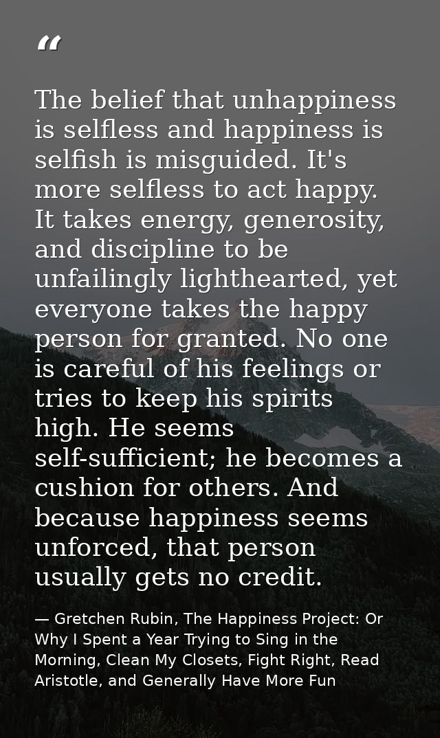 The belief that unhappiness is selfless and happiness is selfish is misguided. It's more selfless to act happy. It takes — Gretchen Rubin, The Happiness Project: Or Why I Spent a Year Trying to Sing in the Morning, Clean My Closets, Fight Right, Read Aristotle, and Generally Have More Fun