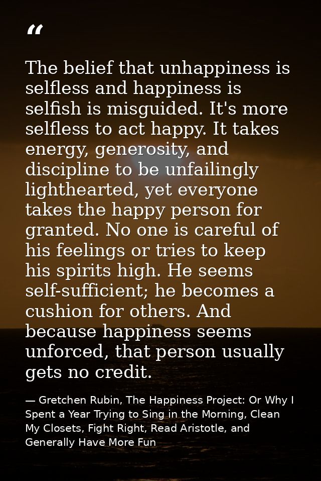 The belief that unhappiness is selfless and happiness is selfish is misguided. It's more selfless to act happy. It takes — Gretchen Rubin, The Happiness Project: Or Why I Spent a Year Trying to Sing in the Morning, Clean My Closets, Fight Right, Read Aristotle, and Generally Have More Fun