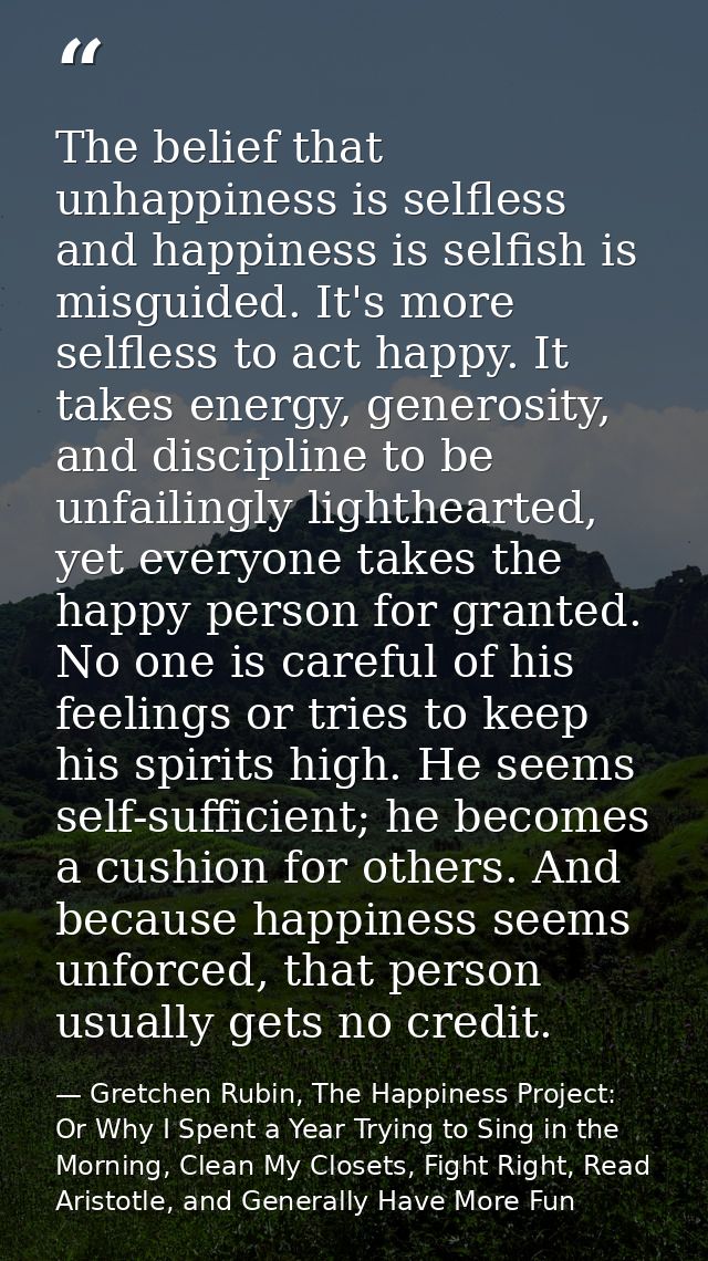 The belief that unhappiness is selfless and happiness is selfish is misguided. It's more selfless to act happy. It takes — Gretchen Rubin, The Happiness Project: Or Why I Spent a Year Trying to Sing in the Morning, Clean My Closets, Fight Right, Read Aristotle, and Generally Have More Fun