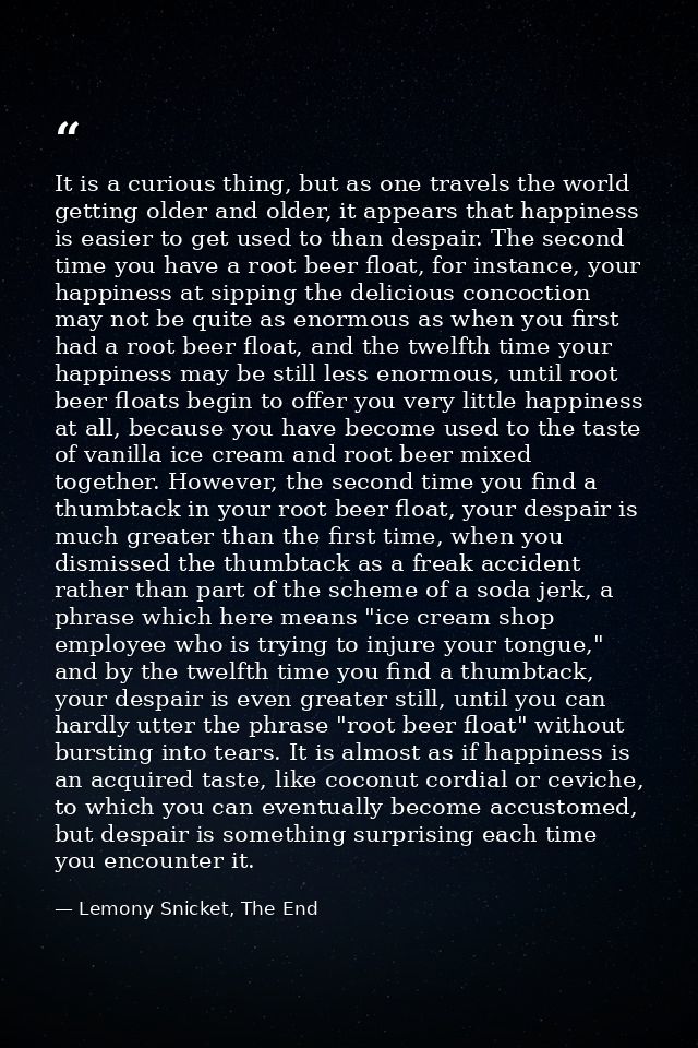 It is a curious thing, but as one travels the world getting older and older, it appears that happiness is easier to get  — Lemony Snicket, The End
