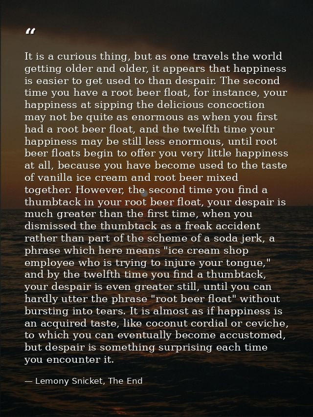 It is a curious thing, but as one travels the world getting older and older, it appears that happiness is easier to get  — Lemony Snicket, The End