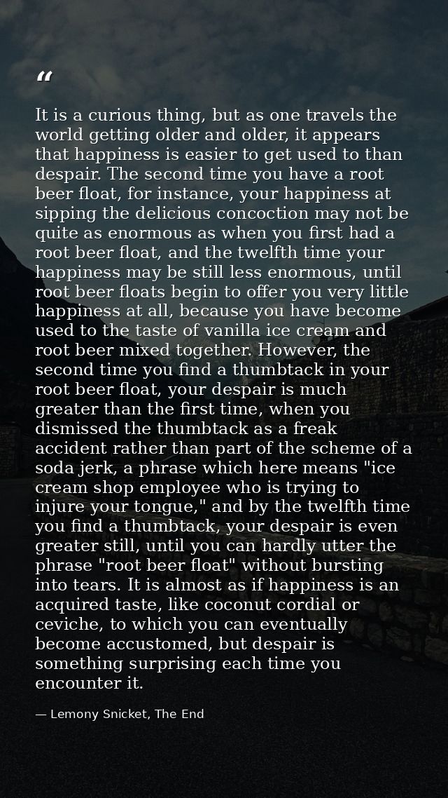 It is a curious thing, but as one travels the world getting older and older, it appears that happiness is easier to get  — Lemony Snicket, The End