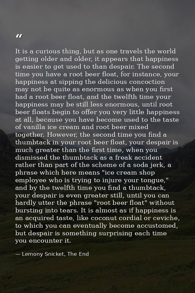 It is a curious thing, but as one travels the world getting older and older, it appears that happiness is easier to get  — Lemony Snicket, The End