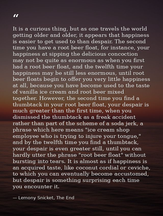 It is a curious thing, but as one travels the world getting older and older, it appears that happiness is easier to get  — Lemony Snicket, The End