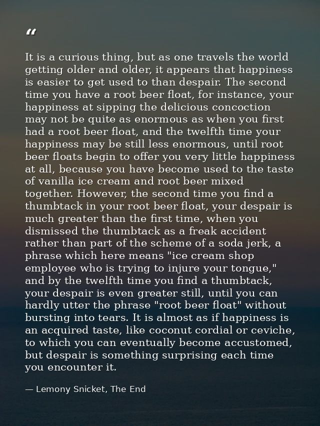It is a curious thing, but as one travels the world getting older and older, it appears that happiness is easier to get  — Lemony Snicket, The End