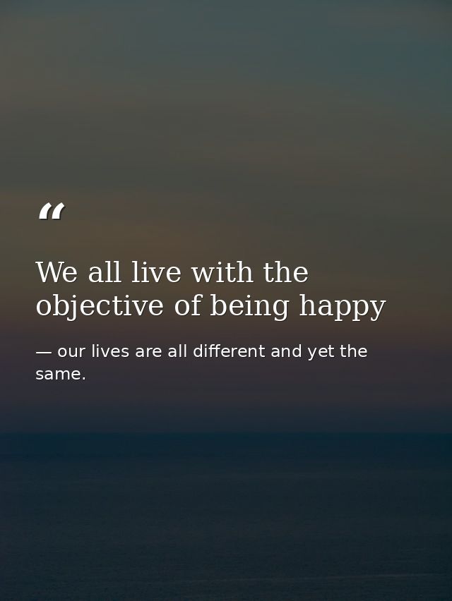 We all live with the objective of being happy — our lives are all different and yet the same.