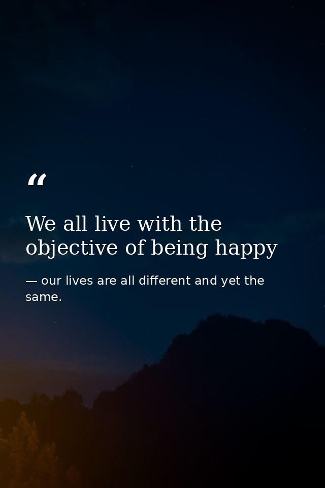 We all live with the objective of being happy — our lives are all different and yet the same.