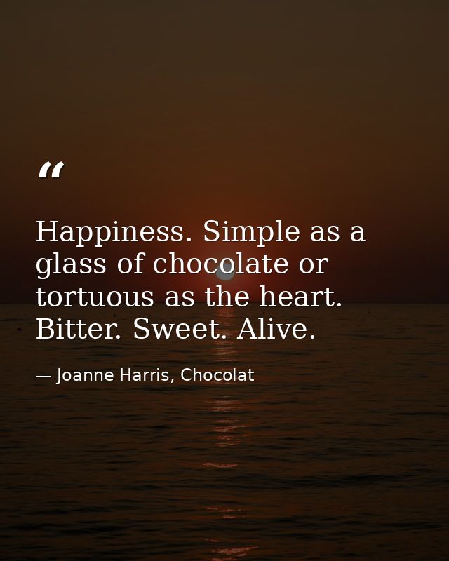 Happiness. Simple as a glass of chocolate or tortuous as the heart. Bitter. Sweet. Alive. — Joanne Harris, Chocolat
