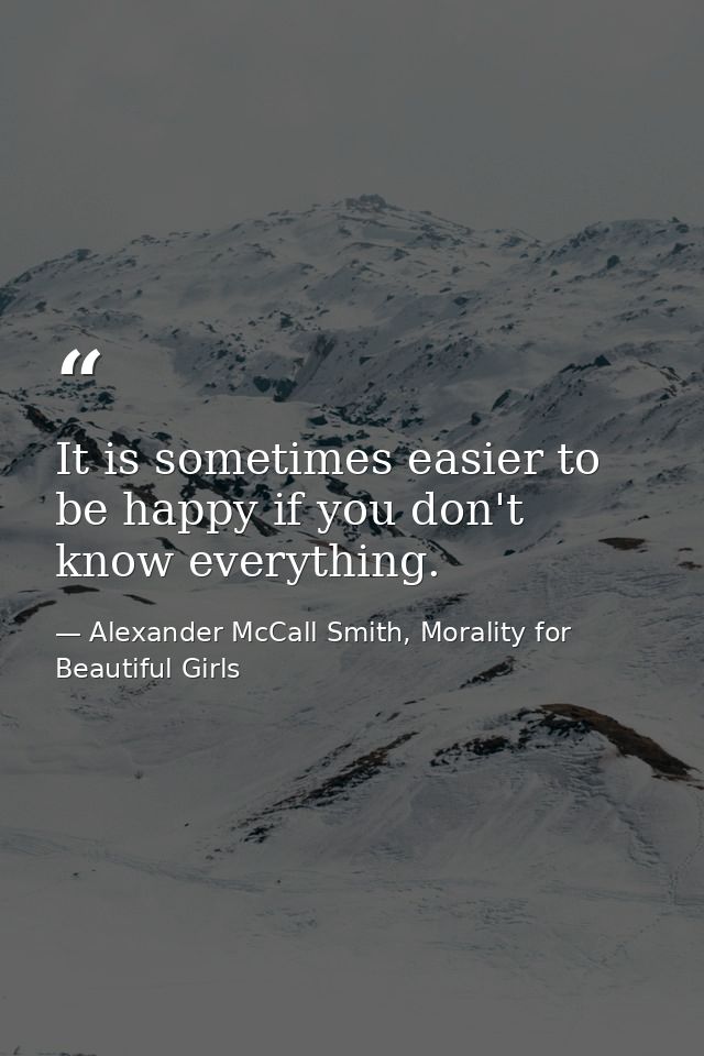 It is sometimes easier to be happy if you don't know everything. — Alexander McCall Smith, Morality for Beautiful Girls