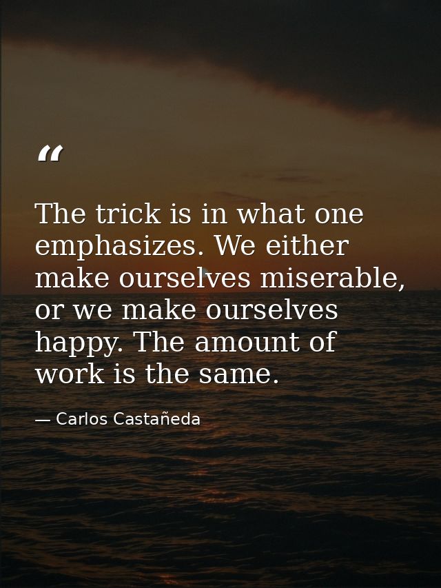 The trick is in what one emphasizes. We either make ourselves miserable, or we make ourselves happy. The amount of work  — Carlos Castañeda