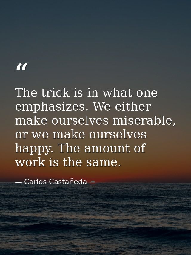 The trick is in what one emphasizes. We either make ourselves miserable, or we make ourselves happy. The amount of work  — Carlos Castañeda