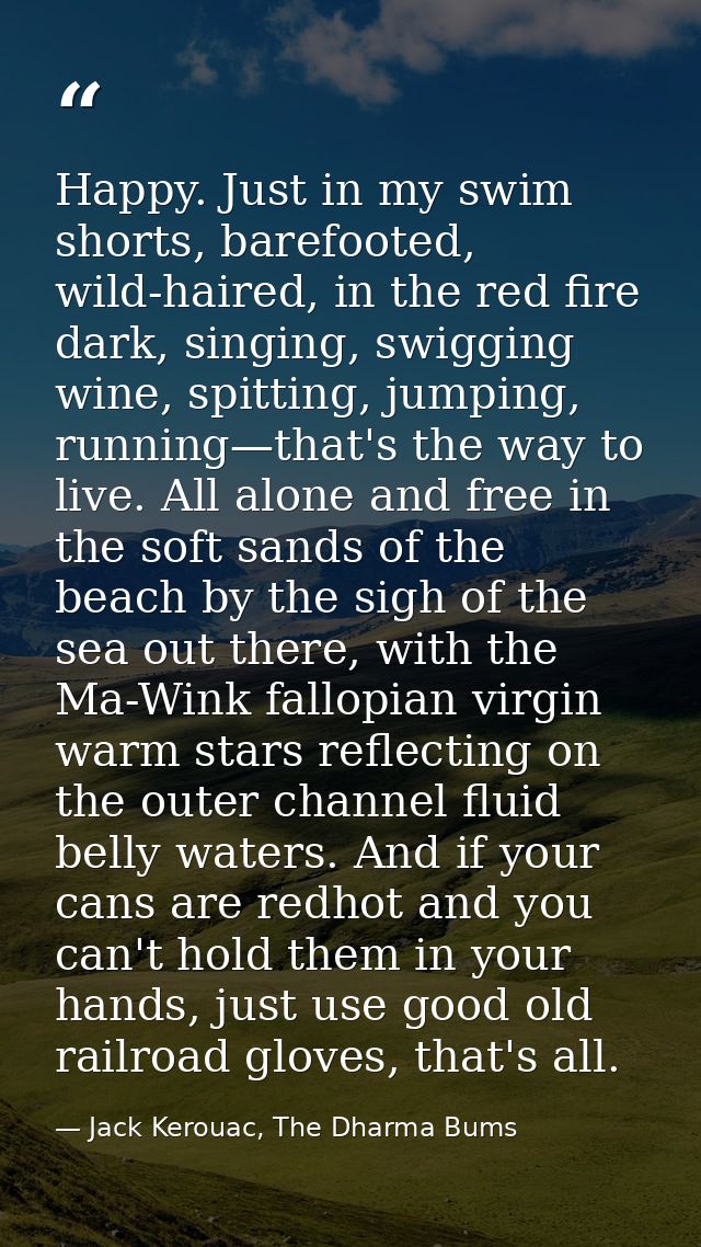 Happy. Just in my swim shorts, barefooted, wild-haired, in the red fire dark, singing, swigging wine, spitting, jumping, — Jack Kerouac, The Dharma Bums