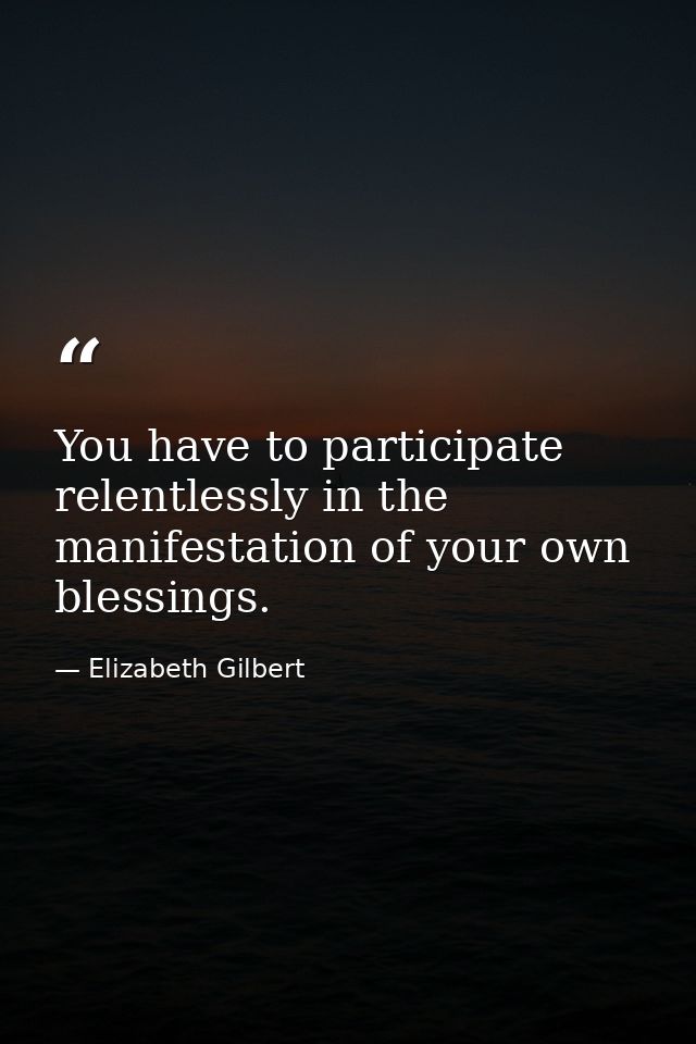 You have to participate relentlessly in the manifestation of your own blessings. — Elizabeth Gilbert