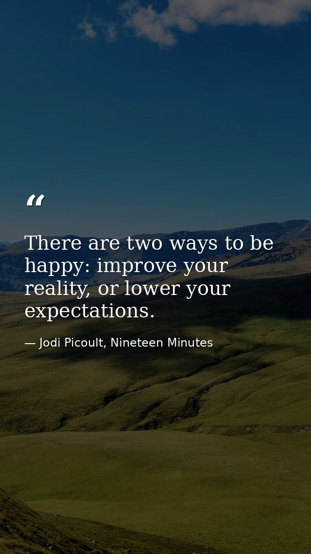 There are two ways to be happy: improve your reality, or lower your expectations. — Jodi Picoult, Nineteen Minutes