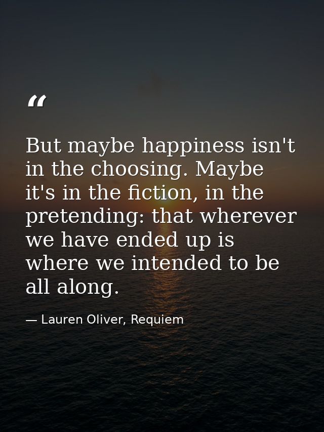But maybe happiness isn't in the choosing. Maybe it's in the fiction, in the pretending: that wherever we have ended up  — Lauren Oliver, Requiem