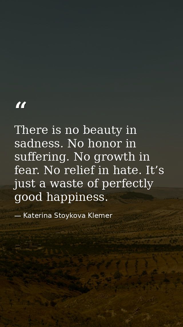 There is no beauty in sadness. No honor in suffering. No growth in fear. No relief in hate. It’s just a waste of perfect — Katerina Stoykova Klemer