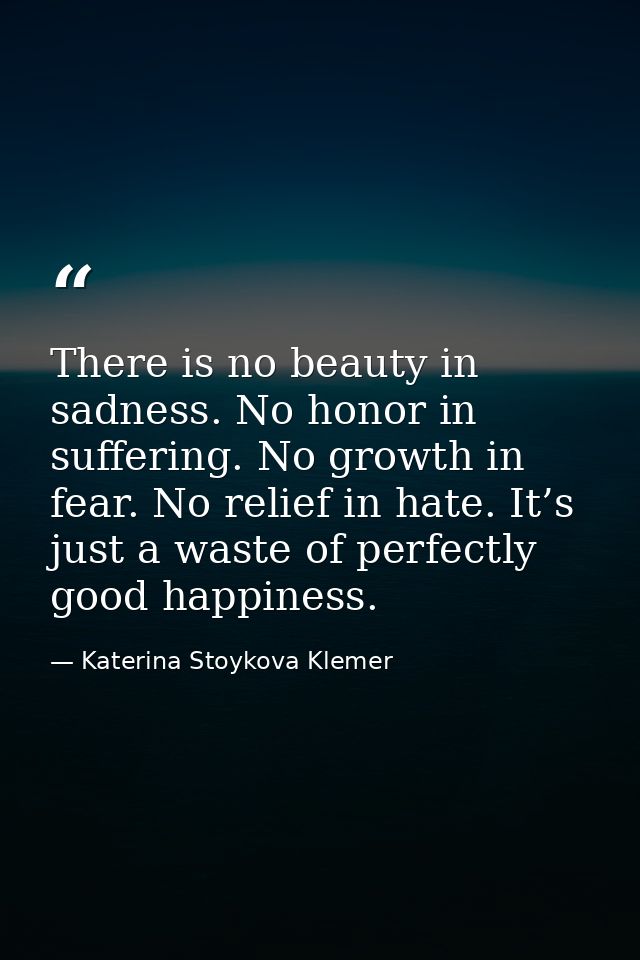 There is no beauty in sadness. No honor in suffering. No growth in fear. No relief in hate. It’s just a waste of perfect — Katerina Stoykova Klemer