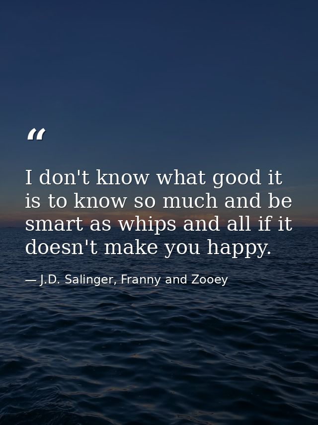 I don't know what good it is to know so much and be smart as whips and all if it doesn't make you happy. — J.D. Salinger, Franny and Zooey