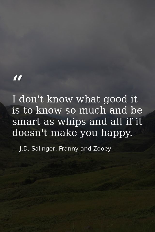 I don't know what good it is to know so much and be smart as whips and all if it doesn't make you happy. — J.D. Salinger, Franny and Zooey
