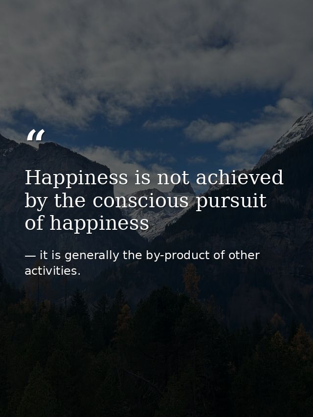 Happiness is not achieved by the conscious pursuit of happiness — it is generally the by-product of other activities.