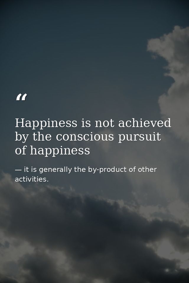 Happiness is not achieved by the conscious pursuit of happiness — it is generally the by-product of other activities.