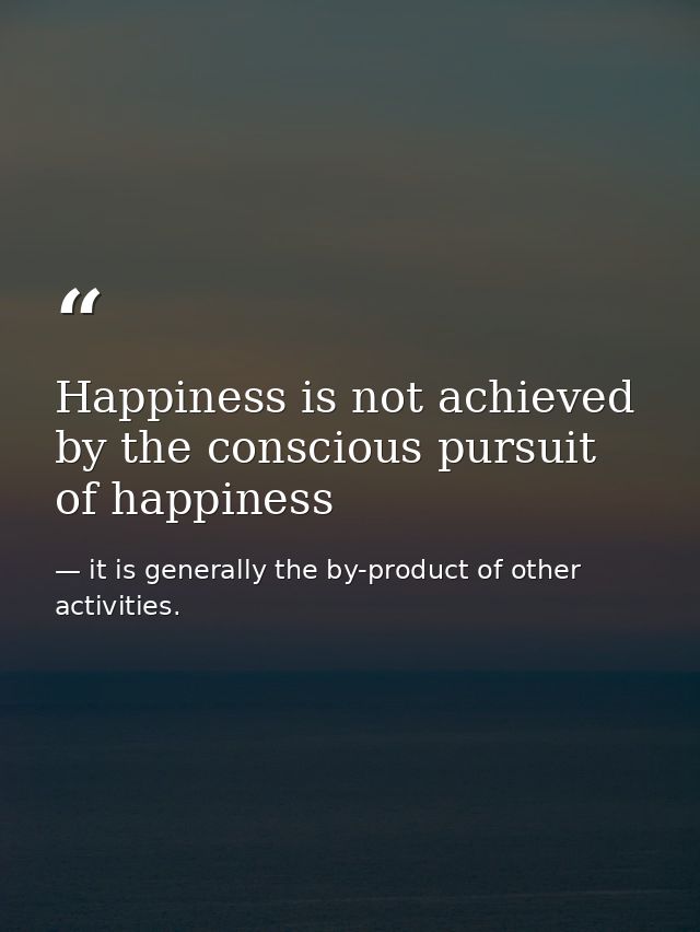 Happiness is not achieved by the conscious pursuit of happiness — it is generally the by-product of other activities.