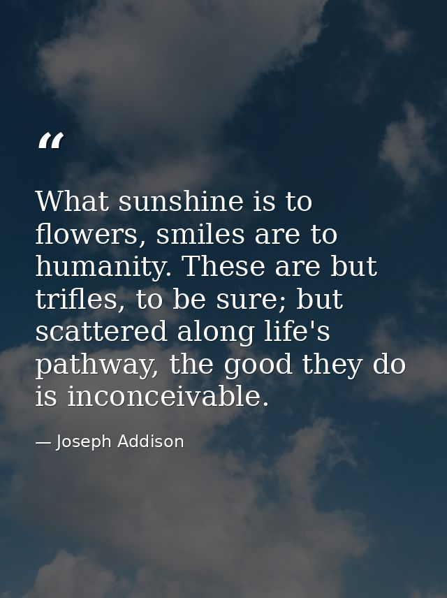 What sunshine is to flowers, smiles are to humanity. These are but trifles, to be sure; but scattered along life's pathw — Joseph Addison
