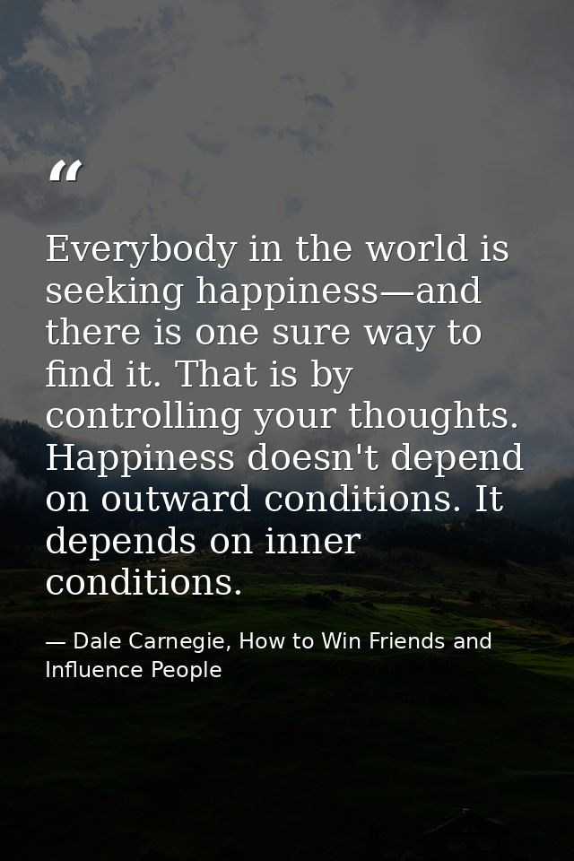 Everybody in the world is seeking happiness—and there is one sure way to find it. That is by controlling your thoughts.  — Dale Carnegie, How to Win Friends and Influence People