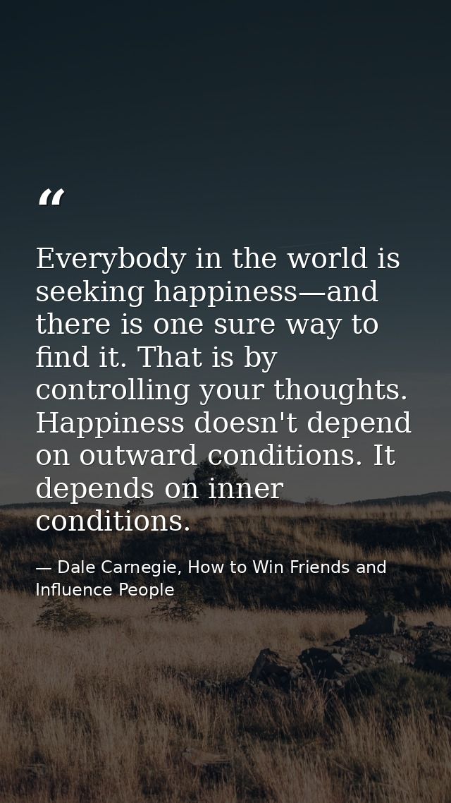 Everybody in the world is seeking happiness—and there is one sure way to find it. That is by controlling your thoughts.  — Dale Carnegie, How to Win Friends and Influence People