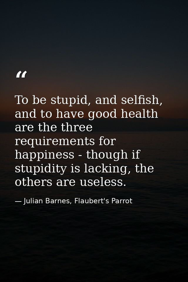 To be stupid, and selfish, and to have good health are the three requirements for happiness - though if stupidity is lac — Julian Barnes, Flaubert's Parrot