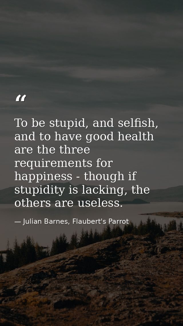 To be stupid, and selfish, and to have good health are the three requirements for happiness - though if stupidity is lac — Julian Barnes, Flaubert's Parrot