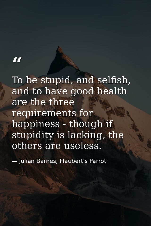 To be stupid, and selfish, and to have good health are the three requirements for happiness - though if stupidity is lac — Julian Barnes, Flaubert's Parrot