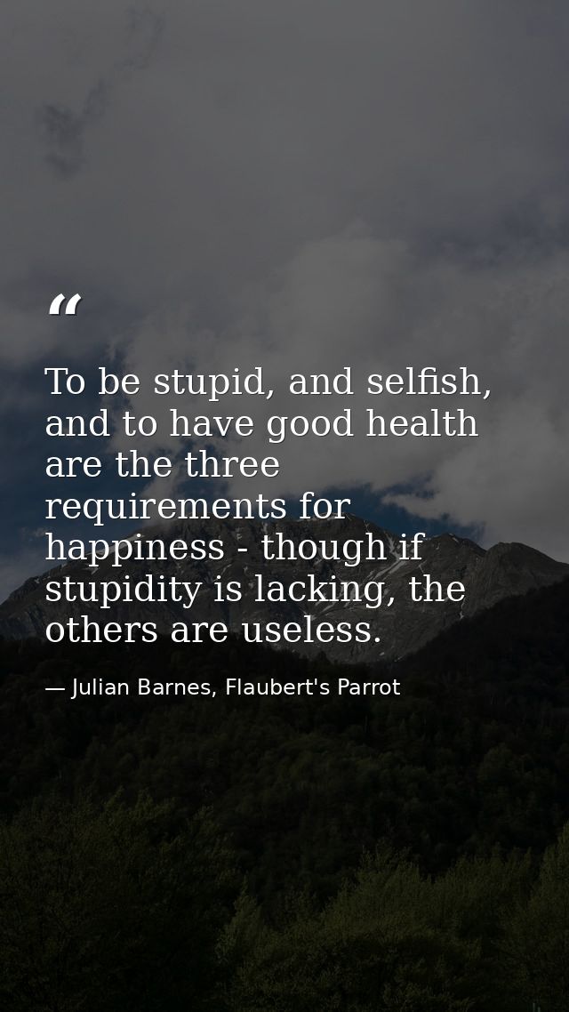 To be stupid, and selfish, and to have good health are the three requirements for happiness - though if stupidity is lac — Julian Barnes, Flaubert's Parrot