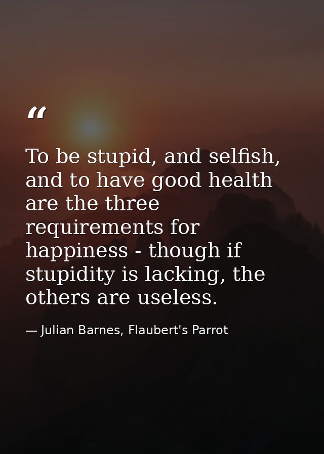 To be stupid, and selfish, and to have good health are the three requirements for happiness - though if stupidity is lac — Julian Barnes, Flaubert's Parrot