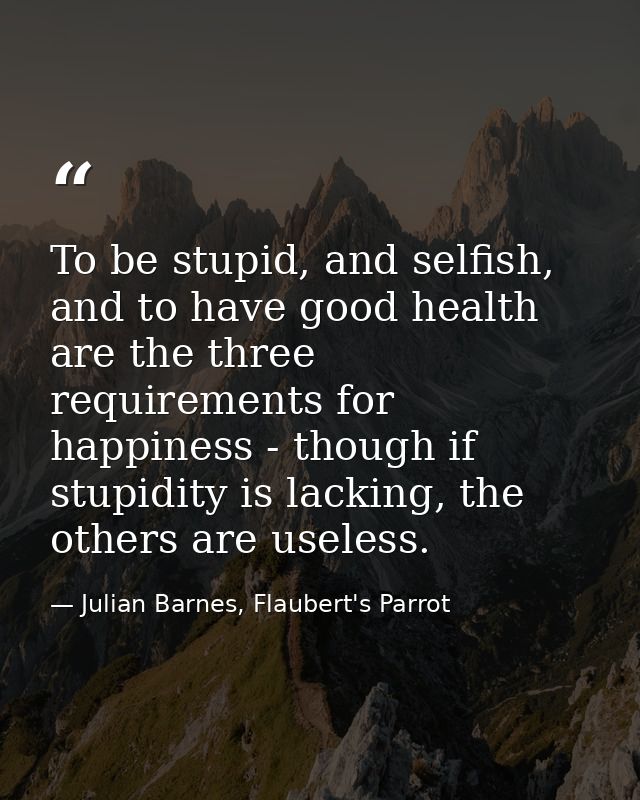 To be stupid, and selfish, and to have good health are the three requirements for happiness - though if stupidity is lac — Julian Barnes, Flaubert's Parrot