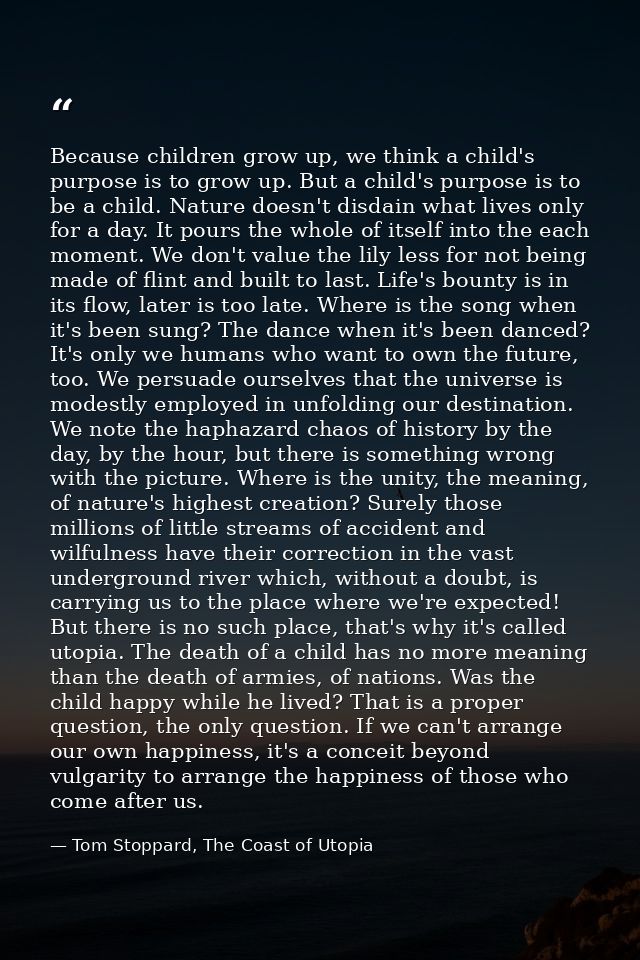 Because children grow up, we think a child's purpose is to grow up. But a child's purpose is to be a child. Nature doesn — Tom Stoppard, The Coast of Utopia