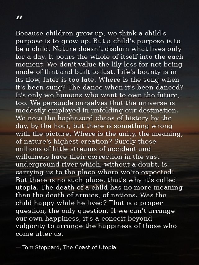 Because children grow up, we think a child's purpose is to grow up. But a child's purpose is to be a child. Nature doesn — Tom Stoppard, The Coast of Utopia