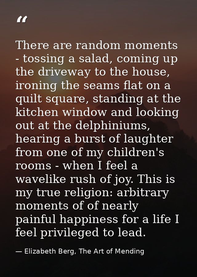 There are random moments - tossing a salad, coming up the driveway to the house, ironing the seams flat on a quilt squar — Elizabeth Berg, The Art of Mending
