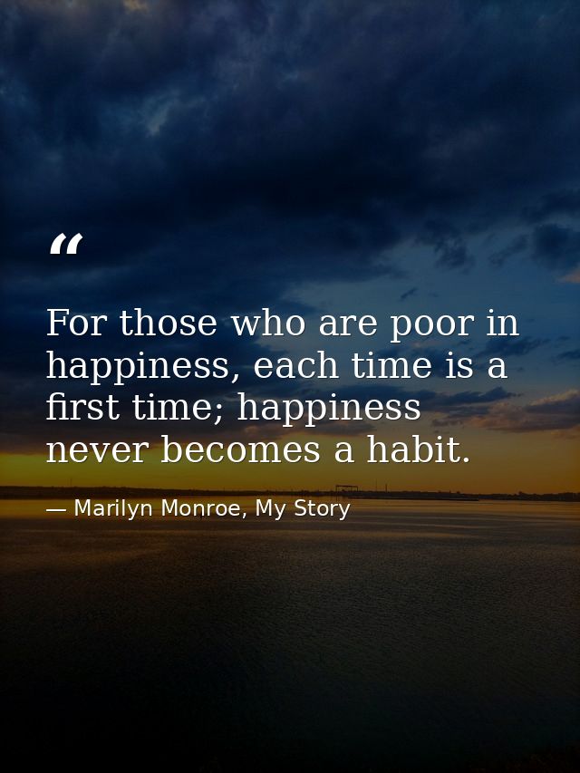 For those who are poor in happiness, each time is a first time; happiness never becomes a habit. — Marilyn Monroe, My Story