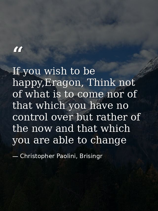 If you wish to be happy,Eragon, Think not of what is to come nor of that which you have no control over but rather of th — Christopher Paolini, Brisingr