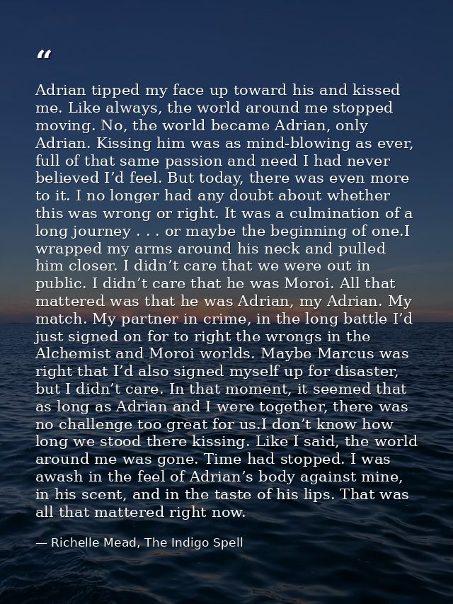 Adrian tipped my face up toward his and kissed me. Like always, the world around me stopped moving. No, the world became — Richelle Mead, The Indigo Spell