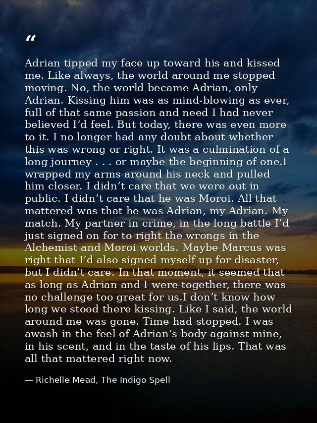 Adrian tipped my face up toward his and kissed me. Like always, the world around me stopped moving. No, the world became — Richelle Mead, The Indigo Spell