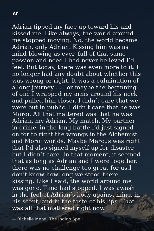 Adrian tipped my face up toward his and kissed me. Like always, the world around me stopped moving. No, the world became — Richelle Mead, The Indigo Spell