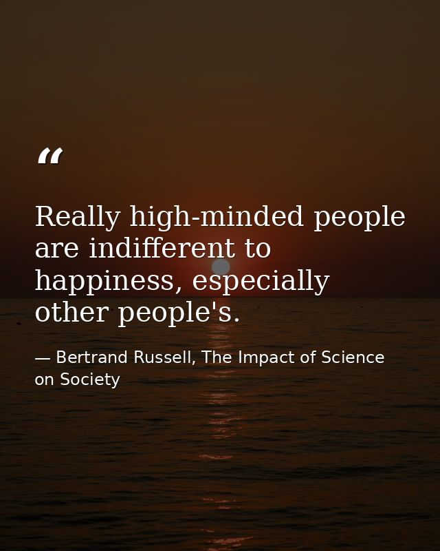 Really high-minded people are indifferent to happiness, especially other people's. — Bertrand Russell, The Impact of Science on Society