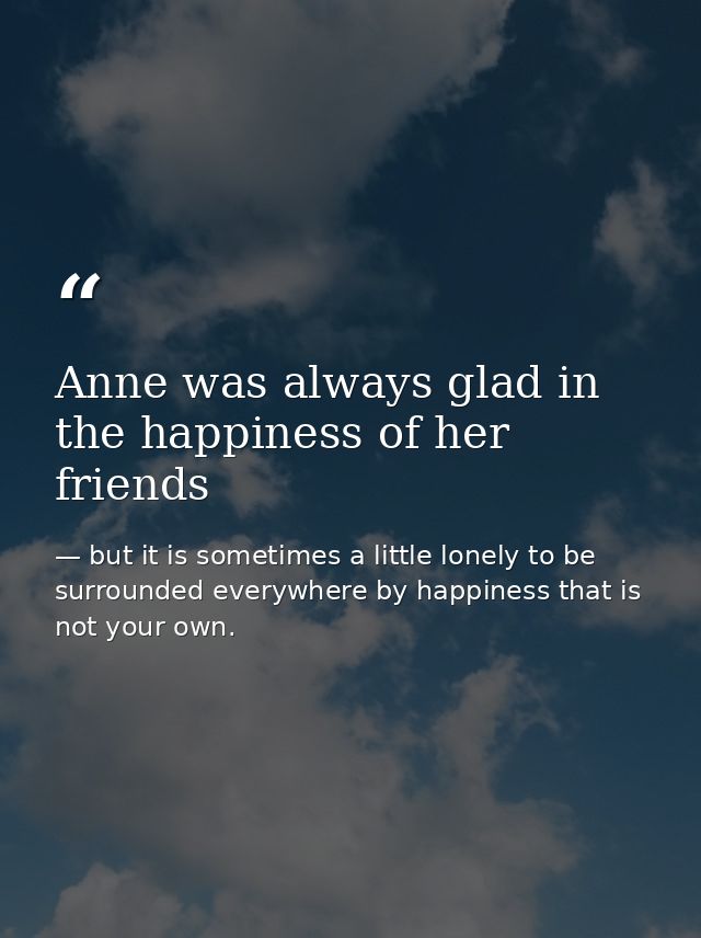 Anne was always glad in the happiness of her friends — but it is sometimes a little lonely to be surrounded everywhere by happiness that is not your own.