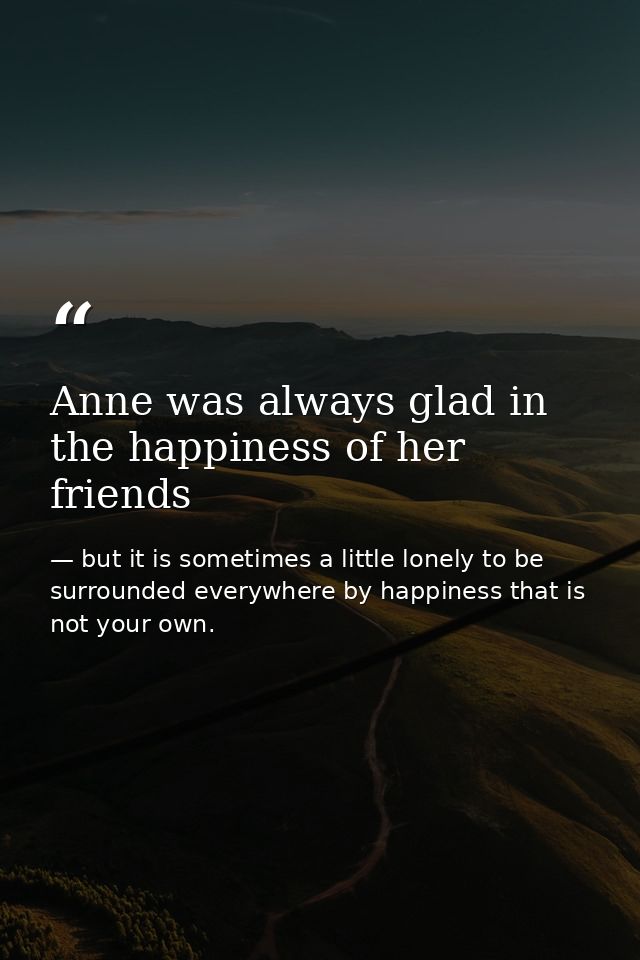 Anne was always glad in the happiness of her friends — but it is sometimes a little lonely to be surrounded everywhere by happiness that is not your own.