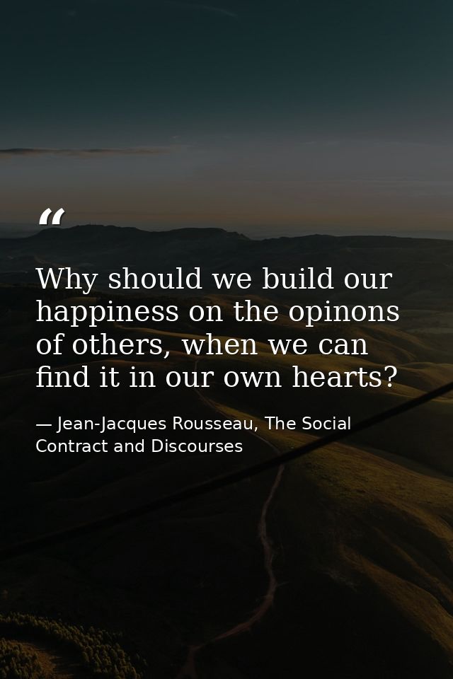 Why should we build our happiness on the opinons of others, when we can find it in our own hearts? — Jean-Jacques Rousseau, The Social Contract and Discourses