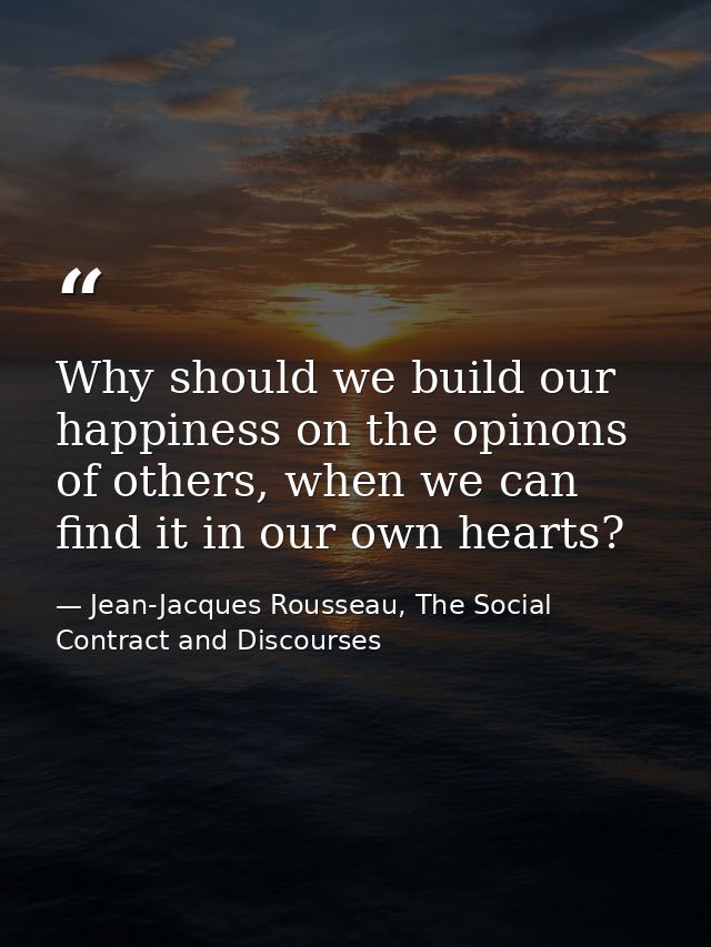 Why should we build our happiness on the opinons of others, when we can find it in our own hearts? — Jean-Jacques Rousseau, The Social Contract and Discourses