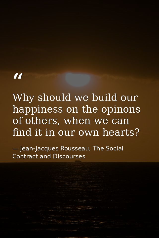 Why should we build our happiness on the opinons of others, when we can find it in our own hearts? — Jean-Jacques Rousseau, The Social Contract and Discourses